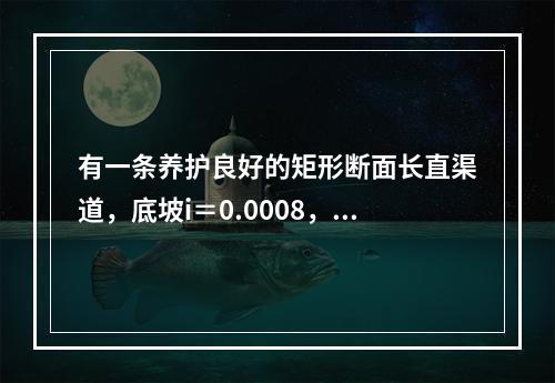 有一条养护良好的矩形断面长直渠道，底坡i＝0.0008，底