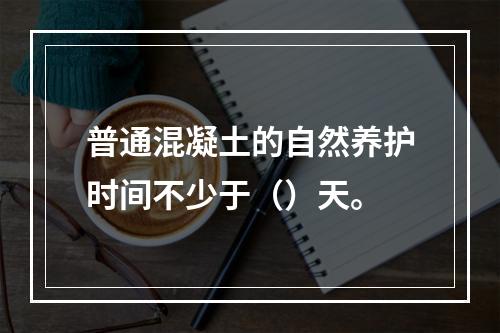 普通混凝土的自然养护时间不少于（）天。