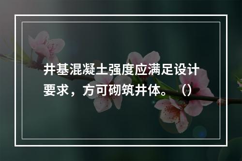 井基混凝土强度应满足设计要求，方可砌筑井体。（）