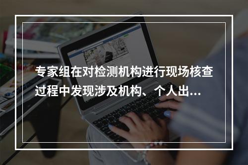 专家组在对检测机构进行现场核查过程中发现涉及机构、个人出具虚