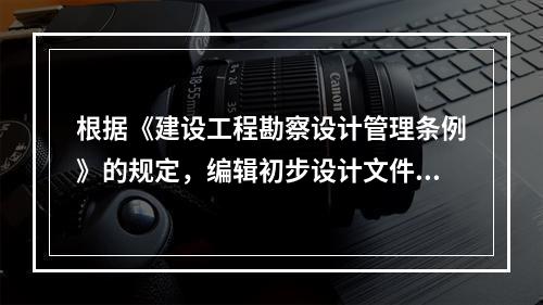 根据《建设工程勘察设计管理条例》的规定，编辑初步设计文件应