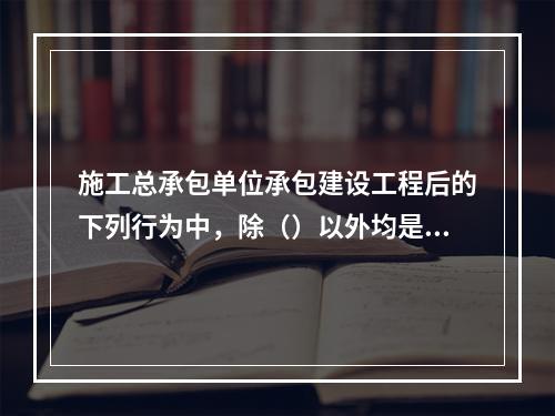 施工总承包单位承包建设工程后的下列行为中，除（）以外均是法律