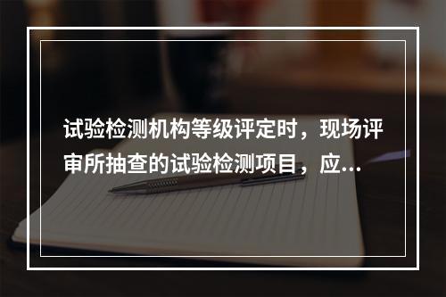 试验检测机构等级评定时，现场评审所抽查的试验检测项目，应不少