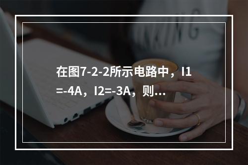 在图7-2-2所示电路中，I1=-4A，I2=-3A，则I