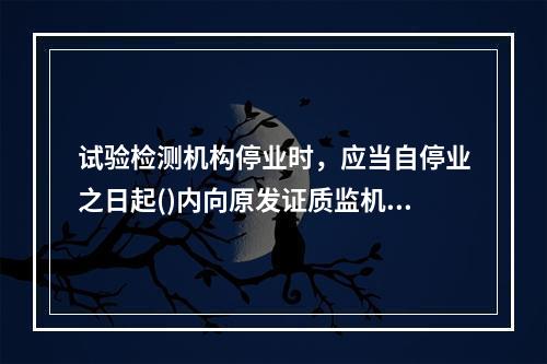 试验检测机构停业时，应当自停业之日起()内向原发证质监机构办