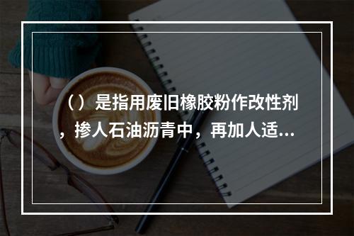 （ ）是指用废旧橡胶粉作改性剂，掺人石油沥青中，再加人适量的