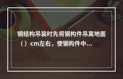 钢结构吊装时先将钢构件吊离地面（ ）cm左右，使钢构件中心对