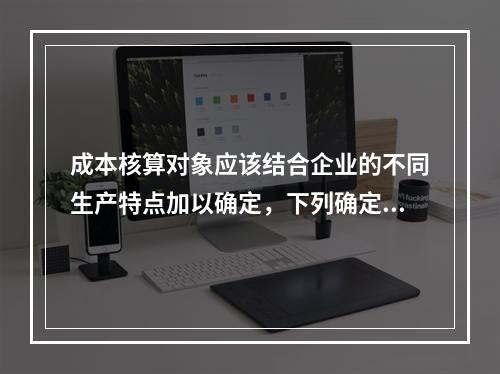 成本核算对象应该结合企业的不同生产特点加以确定，下列确定成本