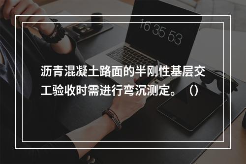 沥青混凝土路面的半刚性基层交工验收时需进行弯沉测定。（）