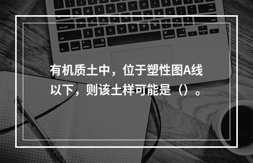 有机质土中，位于塑性图A线以下，则该土样可能是（）。