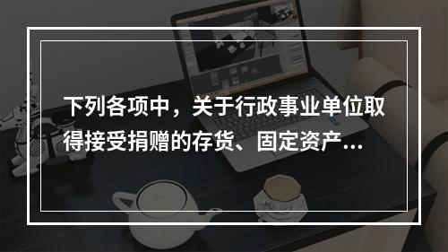 下列各项中，关于行政事业单位取得接受捐赠的存货、固定资产、无