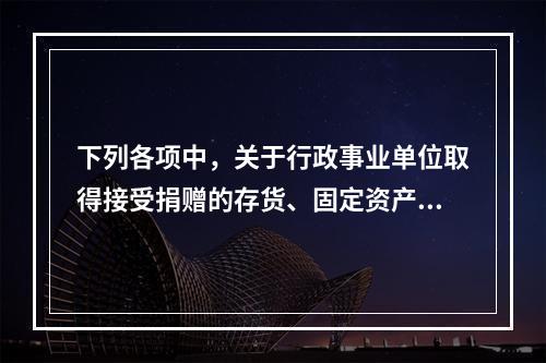 下列各项中，关于行政事业单位取得接受捐赠的存货、固定资产、无