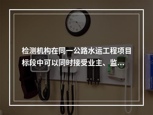 检测机构在同一公路水运工程项目标段中可以同时接受业主、监理方