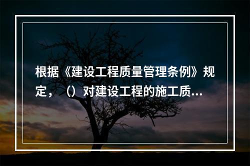 根据《建设工程质量管理条例》规定，（）对建设工程的施工质量负