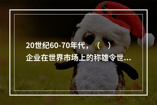 20世纪60-70年代，（　）企业在世界市场上的称雄令世界震