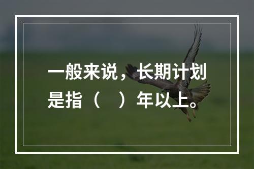 一般来说，长期计划是指（　）年以上。