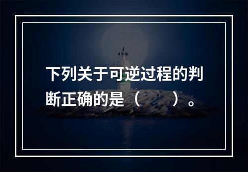 下列关于可逆过程的判断正确的是（　　）。