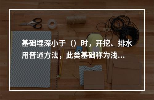 基础埋深小于（）时，开挖、排水用普通方法，此类基础称为浅基础