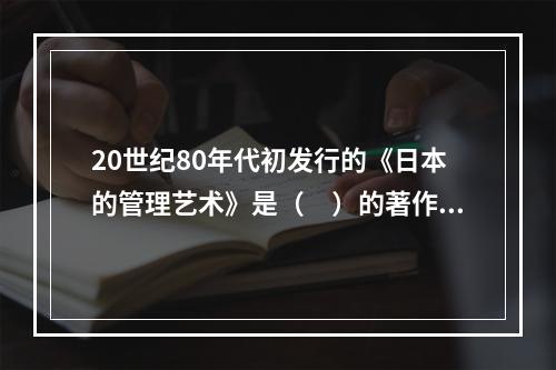 20世纪80年代初发行的《日本的管理艺术》是（　）的著作。