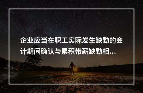 企业应当在职工实际发生缺勤的会计期间确认与累积带薪缺勤相关的