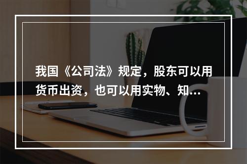 我国《公司法》规定，股东可以用货币出资，也可以用实物、知识产