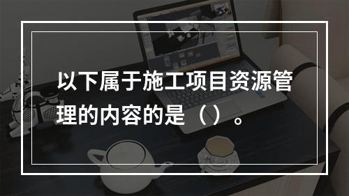 以下属于施工项目资源管理的内容的是（ ）。