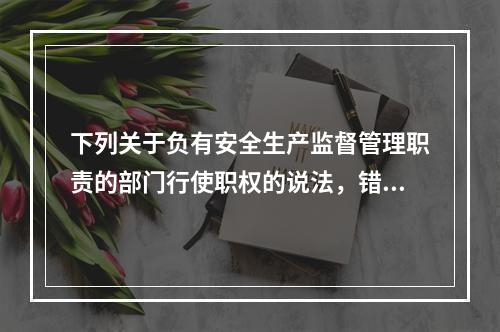 下列关于负有安全生产监督管理职责的部门行使职权的说法，错误的