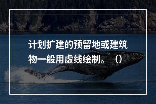 计划扩建的预留地或建筑物一般用虚线绘制。（）