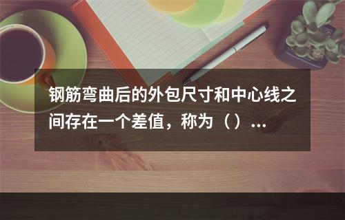 钢筋弯曲后的外包尺寸和中心线之间存在一个差值，称为（ ）。