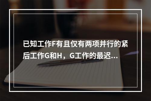 已知工作F有且仅有两项并行的紧后工作G和H，G工作的最迟开始