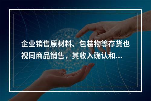 企业销售原材料、包装物等存货也视同商品销售，其收入确认和计量