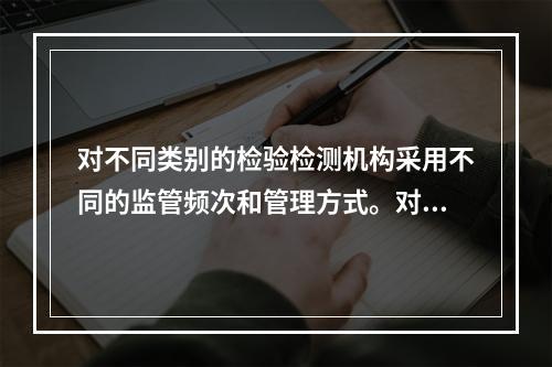 对不同类别的检验检测机构采用不同的监管频次和管理方式。对被确