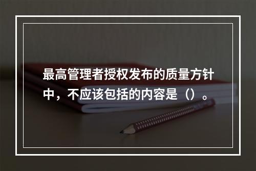 最高管理者授权发布的质量方针中，不应该包括的内容是（）。