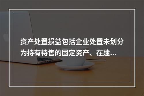 资产处置损益包括企业处置未划分为持有待售的固定资产、在建工程