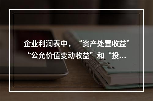 企业利润表中，“资产处置收益”“公允价值变动收益”和“投资收