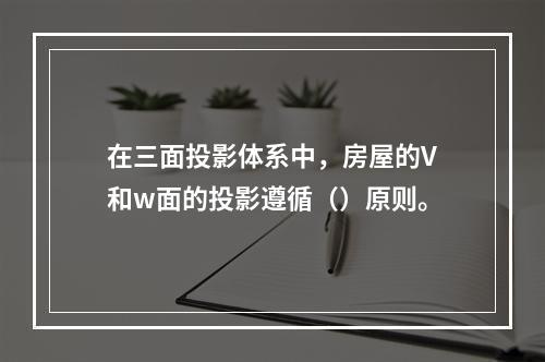 在三面投影体系中，房屋的V和w面的投影遵循（）原则。