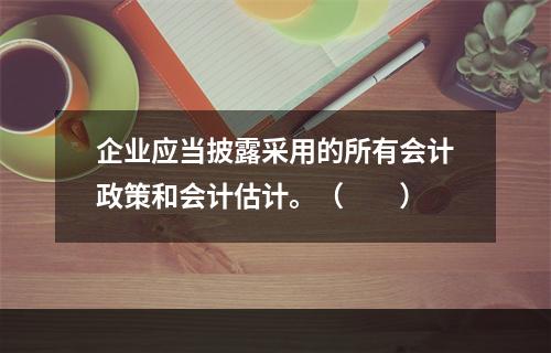 企业应当披露采用的所有会计政策和会计估计。（　　）