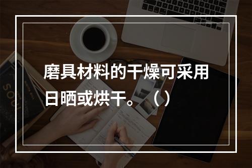 磨具材料的干燥可采用日晒或烘干。（ ）