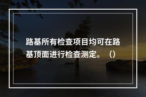 路基所有检查项目均可在路基顶面进行检查测定。（）