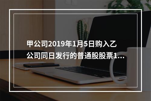 甲公司2019年1月5日购入乙公司同日发行的普通股股票100