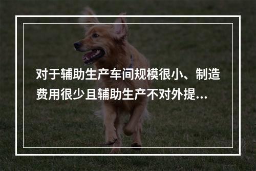 对于辅助生产车间规模很小、制造费用很少且辅助生产不对外提供产