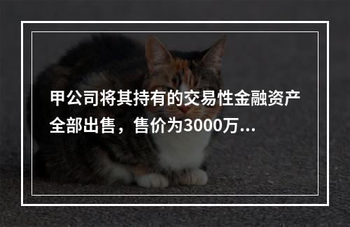 甲公司将其持有的交易性金融资产全部出售，售价为3000万元；