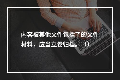 内容被其他文件包括了的文件材料，应当立卷归档。（）