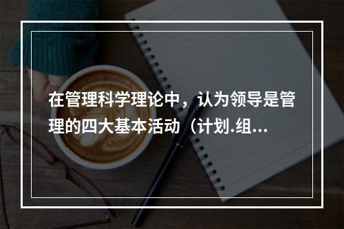 在管理科学理论中，认为领导是管理的四大基本活动（计划.组织.