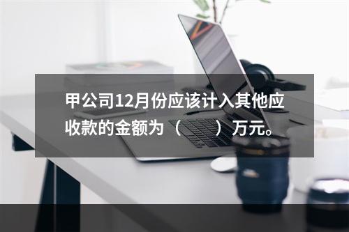 甲公司12月份应该计入其他应收款的金额为（　　）万元。