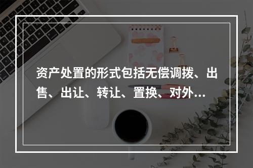 资产处置的形式包括无偿调拨、出售、出让、转让、置换、对外捐赠