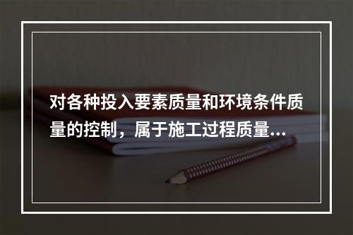 对各种投入要素质量和环境条件质量的控制，属于施工过程质量控制