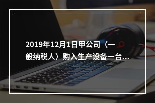 2019年12月1日甲公司（一般纳税人）购入生产设备一台，支