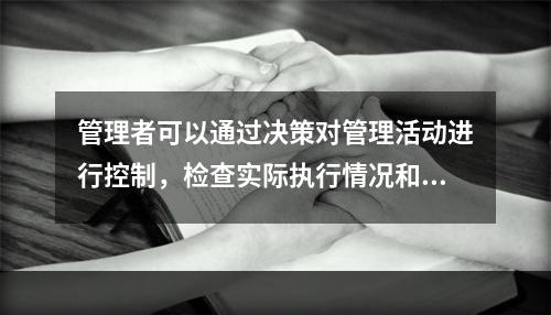 管理者可以通过决策对管理活动进行控制，检查实际执行情况和计划