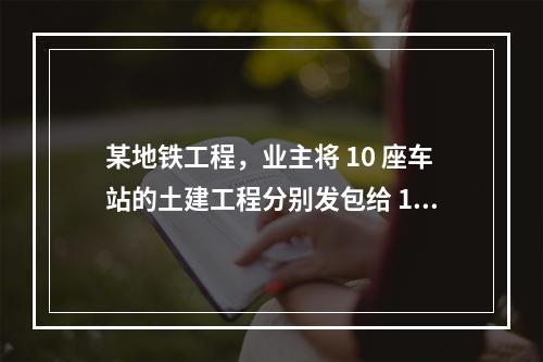 某地铁工程，业主将 10 座车站的土建工程分别发包给 10